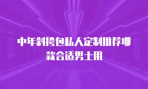 中年斜挎包私人定制推荐哪款合适男士用
