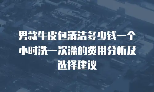 男款牛皮包清洁多少钱一个小时洗一次澡的费用分析及选择建议