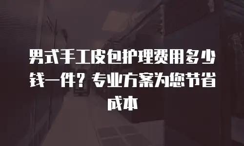 男式手工皮包护理费用多少钱一件？专业方案为您节省成本