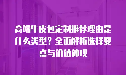 高端牛皮包定制推荐理由是什么类型？全面解析选择要点与价值体现