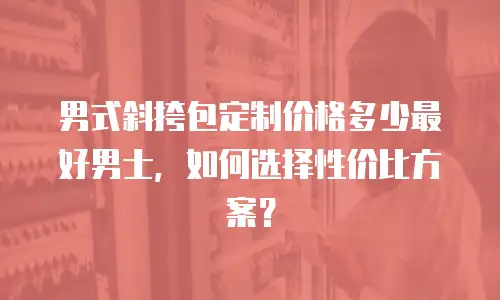 男式斜挎包定制价格多少最好男士，如何选择性价比方案？