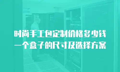 时尚手工包定制价格多少钱一个盒子的尺寸及选择方案