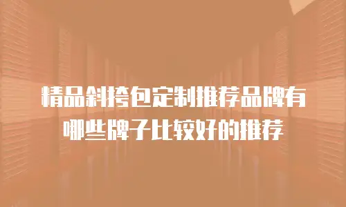 精品斜挎包定制推荐品牌有哪些牌子比较好的推荐