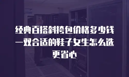 经典百搭斜挎包价格多少钱 一双合适的鞋子女生怎么选更省心