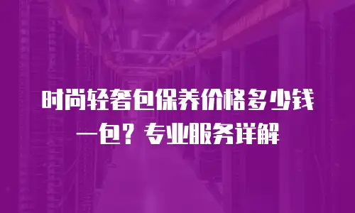 时尚轻奢包保养价格多少钱一包？专业服务详解