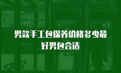 男款手工包保养价格多少最好男包合适