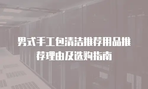 男式手工包清洁推荐用品推荐理由及选购指南