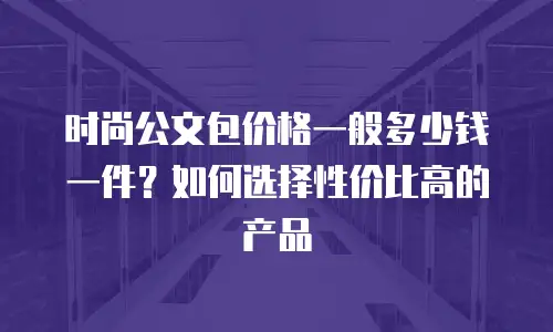 时尚公文包价格一般多少钱一件？如何选择性价比高的产品