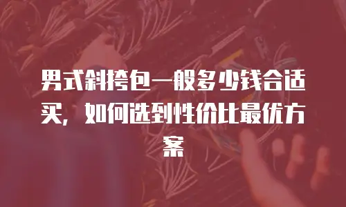 男式斜挎包一般多少钱合适买，如何选到性价比最优方案