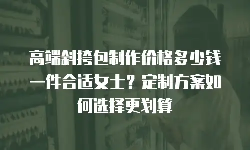 高端斜挎包制作价格多少钱一件合适女士？定制方案如何选择更划算