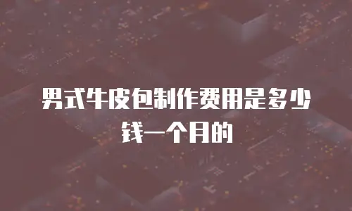 男式牛皮包制作费用是多少钱一个月的