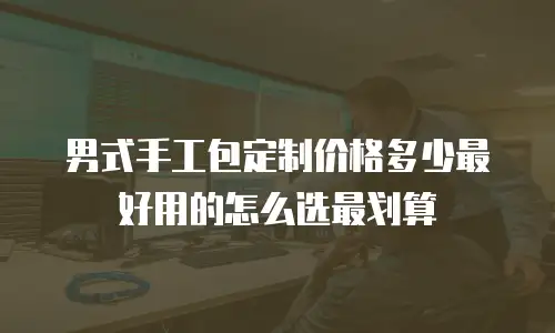 男式手工包定制价格多少最好用的怎么选最划算
