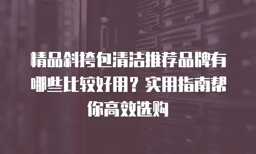 精品斜挎包清洁推荐品牌有哪些比较好用？实用指南帮你高效选购