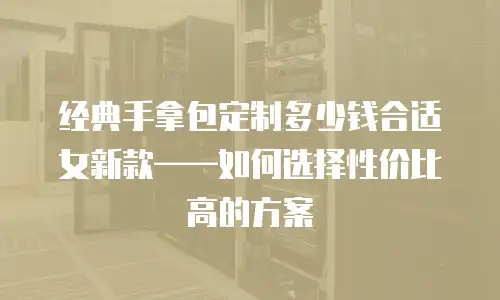 经典手拿包定制多少钱合适女新款——如何选择性价比高的方案