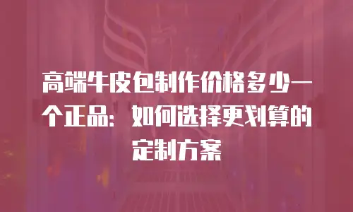 高端牛皮包制作价格多少一个正品：如何选择更划算的定制方案