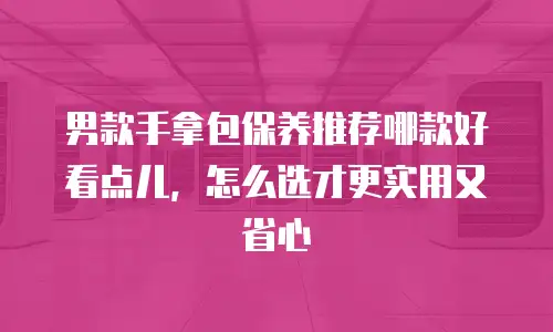 男款手拿包保养推荐哪款好看点儿，怎么选才更实用又省心