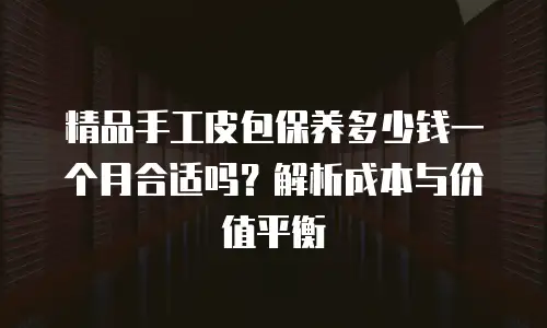 精品手工皮包保养多少钱一个月合适吗？解析成本与价值平衡