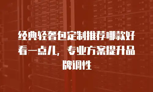 经典轻奢包定制推荐哪款好看一点儿，专业方案提升品牌调性