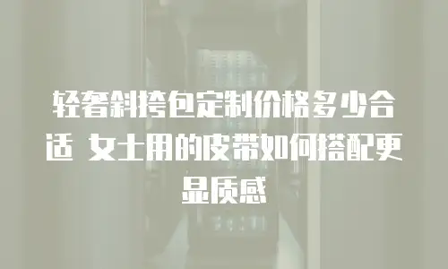 轻奢斜挎包定制价格多少合适 女士用的皮带如何搭配更显质感
