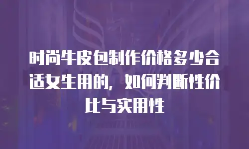 时尚牛皮包制作价格多少合适女生用的，如何判断性价比与实用性