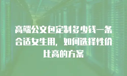 高端公文包定制多少钱一条合适女生用，如何选择性价比高的方案