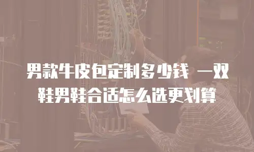 男款牛皮包定制多少钱 一双鞋男鞋合适怎么选更划算
