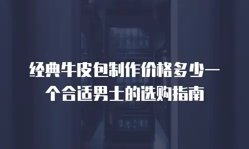 经典牛皮包制作价格多少一个合适男士的选购指南