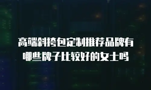 高端斜挎包定制推荐品牌有哪些牌子比较好的女士吗