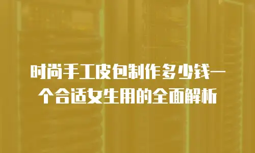 时尚手工皮包制作多少钱一个合适女生用的全面解析