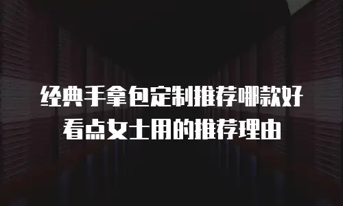 经典手拿包定制推荐哪款好看点女士用的推荐理由