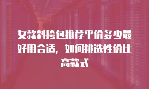 女款斜挎包推荐平价多少最好用合适，如何挑选性价比高款式