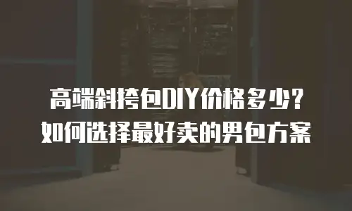 高端斜挎包DIY价格多少？如何选择最好卖的男包方案