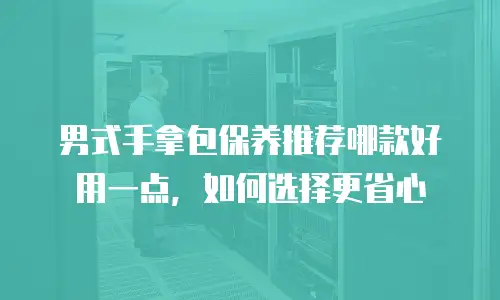 男式手拿包保养推荐哪款好用一点，如何选择更省心
