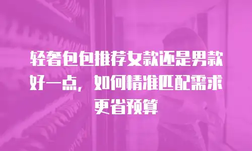 轻奢包包推荐女款还是男款好一点，如何精准匹配需求更省预算