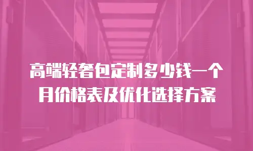 高端轻奢包定制多少钱一个月价格表及优化选择方案