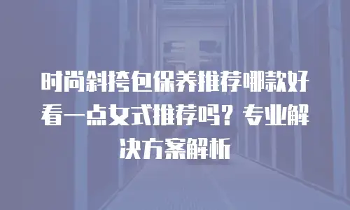 时尚斜挎包保养推荐哪款好看一点女式推荐吗？专业解决方案解析