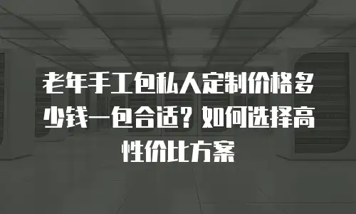 老年手工包私人定制价格多少钱一包合适？如何选择高性价比方案