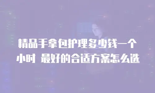 精品手拿包护理多少钱一个小时 最好的合适方案怎么选