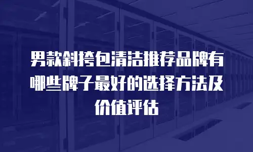 男款斜挎包清洁推荐品牌有哪些牌子最好的选择方法及价值评估