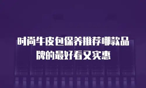 时尚牛皮包保养推荐哪款品牌的最好看又实惠
