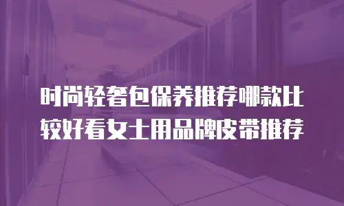 时尚轻奢包保养推荐哪款比较好看女士用品牌皮带推荐