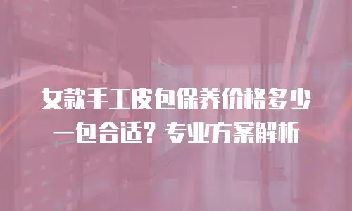女款手工皮包保养价格多少一包合适？专业方案解析