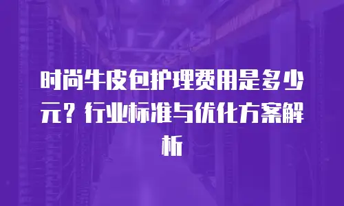 时尚牛皮包护理费用是多少元？行业标准与优化方案解析