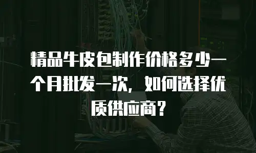 精品牛皮包制作价格多少一个月批发一次，如何选择优质供应商？