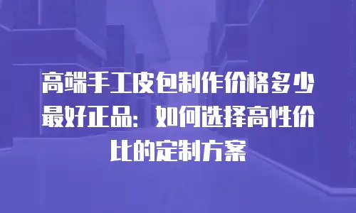 高端手工皮包制作价格多少最好正品：如何选择高性价比的定制方案