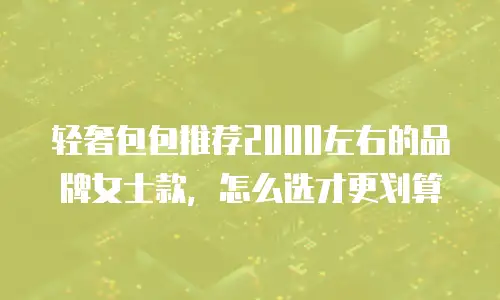 轻奢包包推荐2000左右的品牌女士款，怎么选才更划算