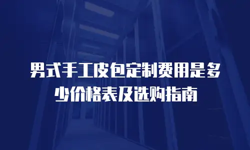 男式手工皮包定制费用是多少价格表及选购指南