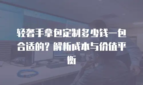 轻奢手拿包定制多少钱一包合适的？解析成本与价值平衡