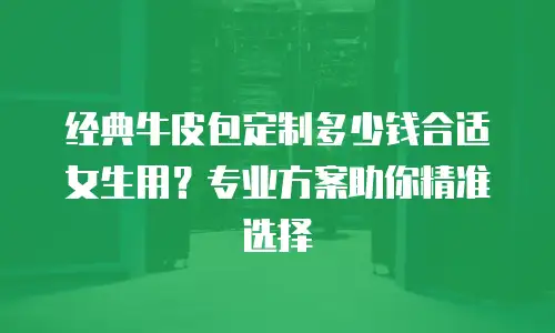 经典牛皮包定制多少钱合适女生用？专业方案助你精准选择
