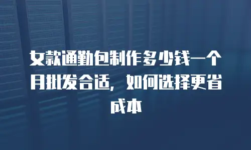 女款通勤包制作多少钱一个月批发合适，如何选择更省成本